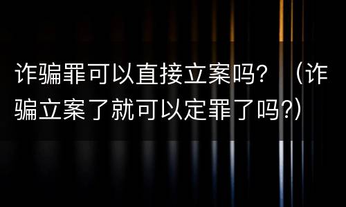 诈骗罪可以直接立案吗？（诈骗立案了就可以定罪了吗?）