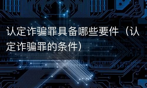 认定诈骗罪具备哪些要件（认定诈骗罪的条件）