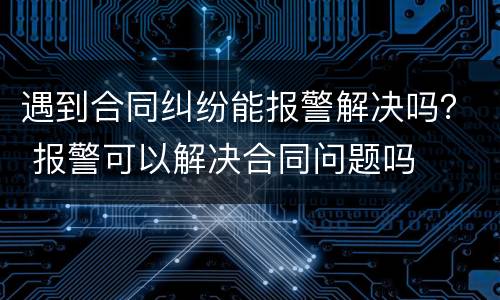 遇到合同纠纷能报警解决吗？ 报警可以解决合同问题吗