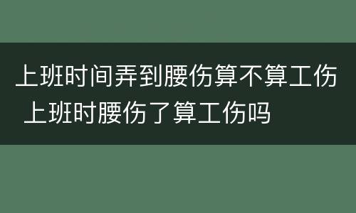 上班时间弄到腰伤算不算工伤 上班时腰伤了算工伤吗