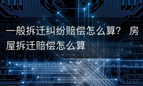 一般拆迁纠纷赔偿怎么算？ 房屋拆迁赔偿怎么算