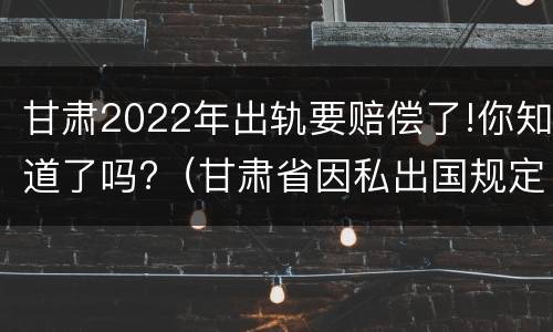 甘肃2022年出轨要赔偿了!你知道了吗?（甘肃省因私出国规定）