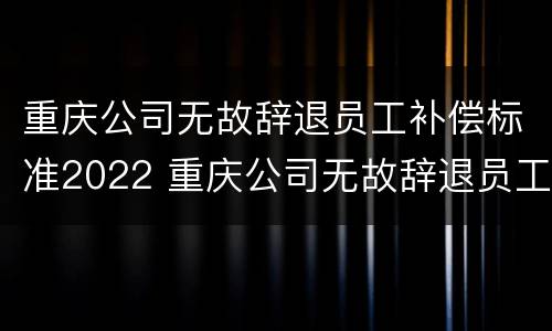 重庆公司无故辞退员工补偿标准2022 重庆公司无故辞退员工补偿标准2022年