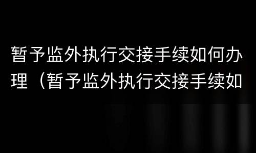 暂予监外执行交接手续如何办理（暂予监外执行交接手续如何办理流程）