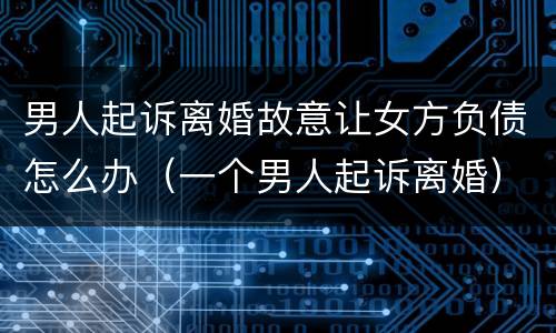 男人起诉离婚故意让女方负债怎么办（一个男人起诉离婚）