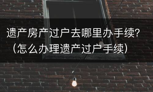 遗产房产过户去哪里办手续？（怎么办理遗产过户手续）
