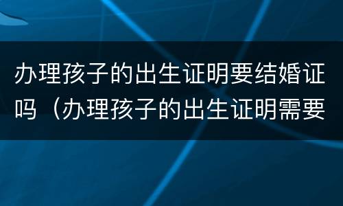 办理孩子的出生证明要结婚证吗（办理孩子的出生证明需要结婚证吗）