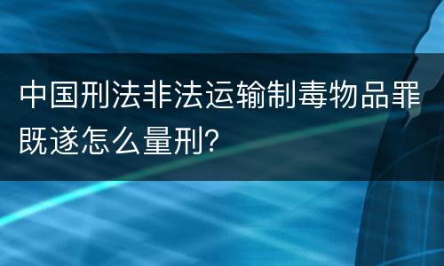 中国刑法非法运输制毒物品罪既遂怎么量刑？