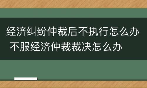 经济纠纷仲裁后不执行怎么办 不服经济仲裁裁决怎么办