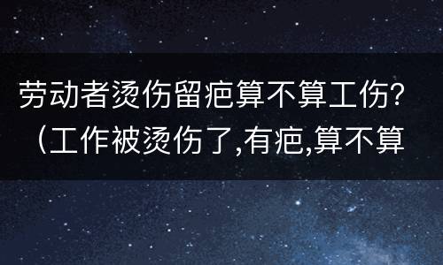 劳动者烫伤留疤算不算工伤？（工作被烫伤了,有疤,算不算工伤）