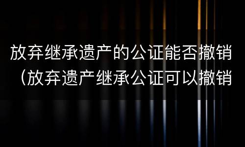 放弃继承遗产的公证能否撤销（放弃遗产继承公证可以撤销吗）