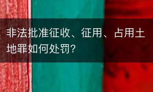非法批准征收、征用、占用土地罪如何处罚？