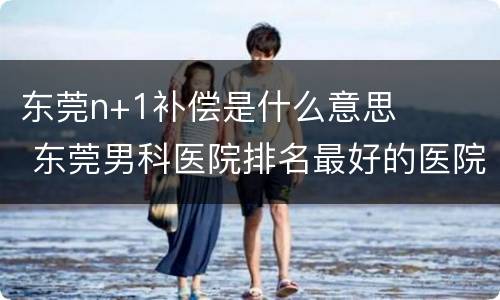 东莞n+1补偿是什么意思 东莞男科医院排名最好的医院