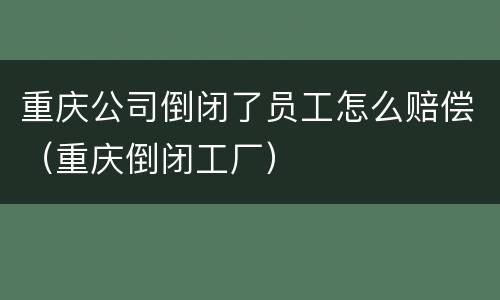 重庆公司倒闭了员工怎么赔偿（重庆倒闭工厂）