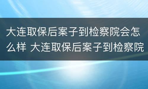 大连取保后案子到检察院会怎么样 大连取保后案子到检察院会怎么样呢