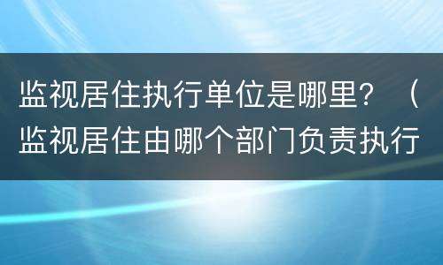 监视居住执行单位是哪里？（监视居住由哪个部门负责执行?）