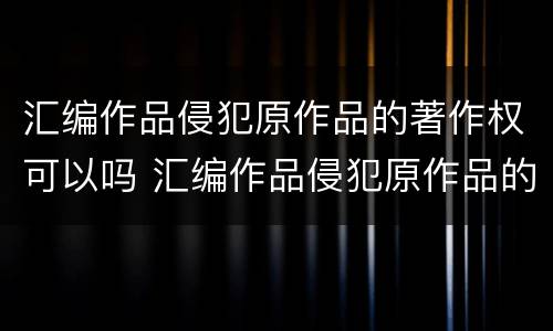 汇编作品侵犯原作品的著作权可以吗 汇编作品侵犯原作品的著作权可以吗知乎