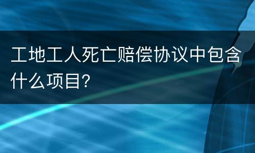 工地工人死亡赔偿协议中包含什么项目？
