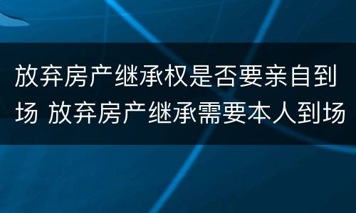 放弃房产继承权是否要亲自到场 放弃房产继承需要本人到场吗