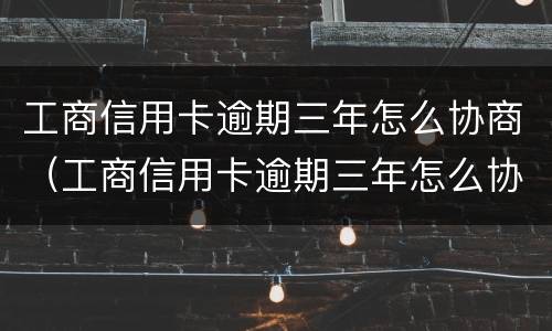 工商信用卡逾期三年怎么协商（工商信用卡逾期三年怎么协商分期还款）