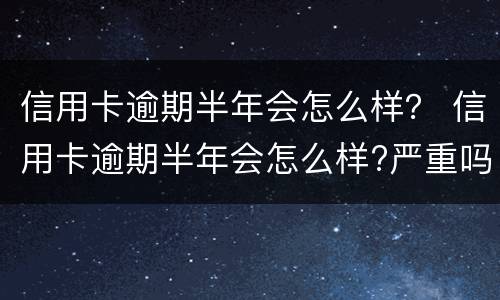 信用卡逾期半年会怎么样？ 信用卡逾期半年会怎么样?严重吗