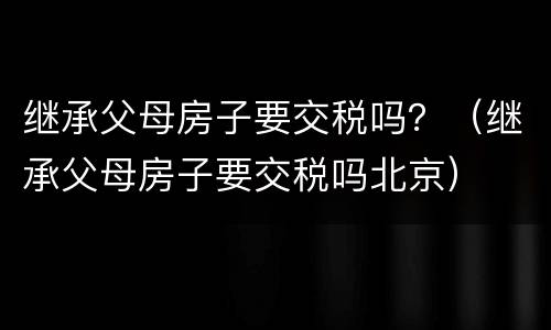 继承父母房子要交税吗？（继承父母房子要交税吗北京）