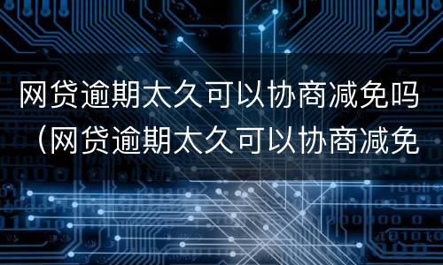 网贷逾期太久可以协商减免吗（网贷逾期太久可以协商减免吗怎么办）