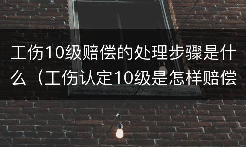 工伤10级赔偿的处理步骤是什么（工伤认定10级是怎样赔偿）