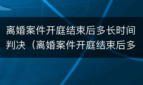 离婚案件开庭结束后多长时间判决（离婚案件开庭结束后多长时间判决生效）