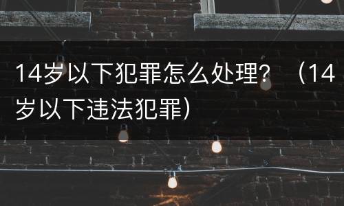 14岁以下犯罪怎么处理？（14岁以下违法犯罪）