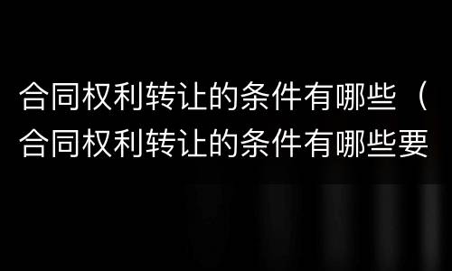 合同权利转让的条件有哪些（合同权利转让的条件有哪些要求）