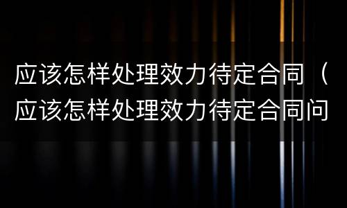 应该怎样处理效力待定合同（应该怎样处理效力待定合同问题）