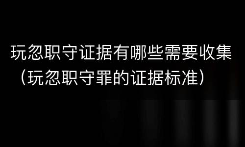 玩忽职守证据有哪些需要收集（玩忽职守罪的证据标准）