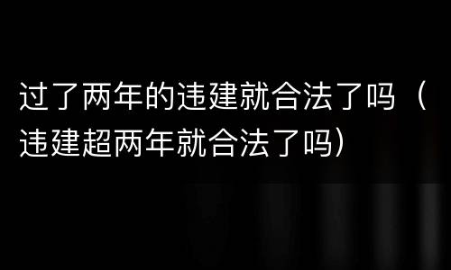 过了两年的违建就合法了吗（违建超两年就合法了吗）
