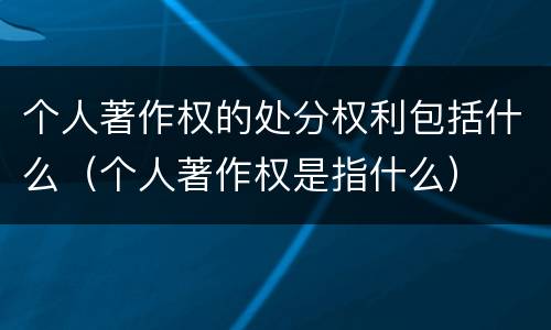 个人著作权的处分权利包括什么（个人著作权是指什么）