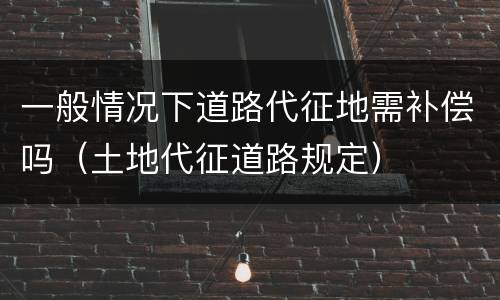 一般情况下道路代征地需补偿吗（土地代征道路规定）