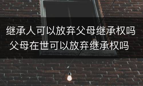 继承人可以放弃父母继承权吗 父母在世可以放弃继承权吗