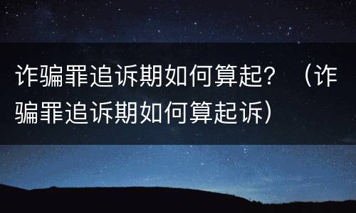 诈骗罪追诉期如何算起？（诈骗罪追诉期如何算起诉）