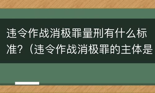 违令作战消极罪量刑有什么标准?（违令作战消极罪的主体是）