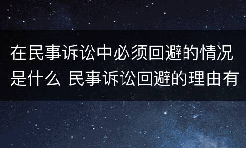 在民事诉讼中必须回避的情况是什么 民事诉讼回避的理由有哪些