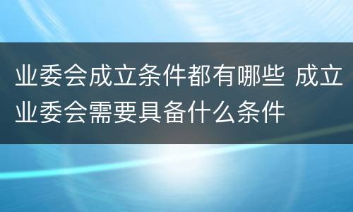 业委会成立条件都有哪些 成立业委会需要具备什么条件