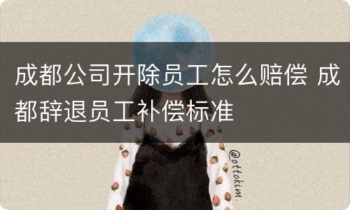 成都公司开除员工怎么赔偿 成都辞退员工补偿标准