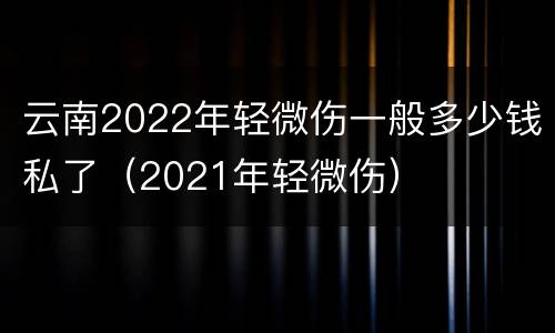 云南2022年轻微伤一般多少钱私了（2021年轻微伤）