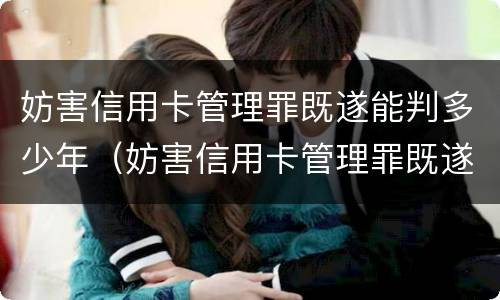 妨害信用卡管理罪既遂能判多少年(妨害信用卡管理罪既遂能判多少年呢)