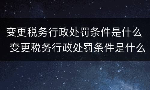 变更税务行政处罚条件是什么 变更税务行政处罚条件是什么内容