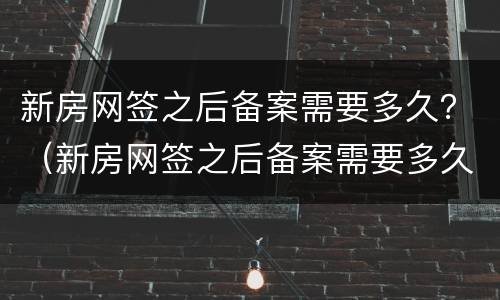 新房网签之后备案需要多久？（新房网签之后备案需要多久时间）