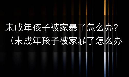 未成年孩子被家暴了怎么办？（未成年孩子被家暴了怎么办呢）