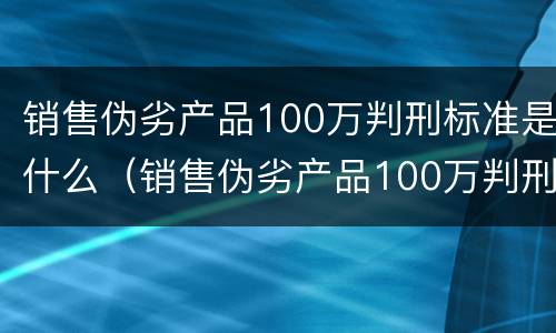 销售伪劣产品100万判刑标准是什么（销售伪劣产品100万判刑案例）