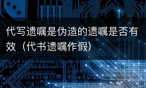 代写遗嘱是伪造的遗嘱是否有效（代书遗嘱作假）