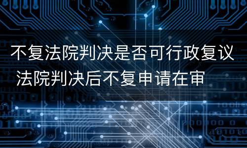 不复法院判决是否可行政复议 法院判决后不复申请在审